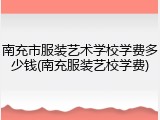 南充市服装艺术学校学费多少钱(南充服装艺校学费)