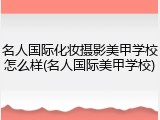 名人国际化妆摄影美甲学校怎么样(名人国际美甲学校)