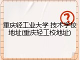 重庆轻工业大学 技术学校地址(重庆轻工校地址)