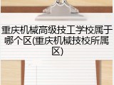 重庆机械高级技工学校属于哪个区(重庆机械技校所属区)