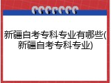 新疆自考专科专业有哪些(新疆自考专科专业)