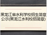 黑龙江省水利学校招生简章公示(黑龙江水利校招简章)