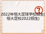 2022年恒大足球学校招生(恒大足校2022招生)
