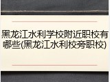 黑龙江水利学校附近职校有哪些(黑龙江水利校旁职校)