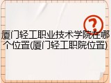 厦门轻工职业技术学院在哪个位置(厦门轻工职院位置)