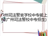 广州司法警官学校中专能上吗(广州司法警校中专招生)