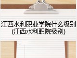 江西水利职业学院什么级别(江西水利职院级别)