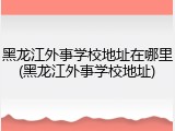 黑龙江外事学校地址在哪里(黑龙江外事学校地址)
