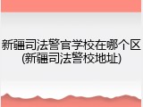 新疆司法警官学校在哪个区(新疆司法警校地址)