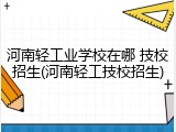 河南轻工业学校在哪 技校招生(河南轻工技校招生)