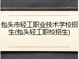 包头市轻工职业技术学校招生(包头轻工职校招生)