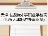 天津市旅游外事职业学校高中班(天津旅游外事职高)