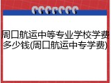 周口航运中等专业学校学费多少钱(周口航运中专学费)