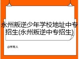 永州叛逆少年学校地址中专招生(永州叛逆中专招生)