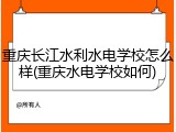 重庆长江水利水电学校怎么样(重庆水电学校如何)