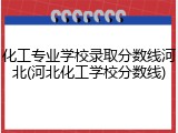 化工专业学校录取分数线河北(河北化工学校分数线)