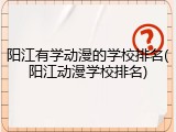 阳江有学动漫的学校排名(阳江动漫学校排名)
