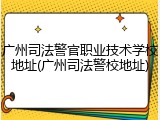 广州司法警官职业技术学校地址(广州司法警校地址)