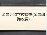 金昌训狗学校价格(金昌训狗收费)