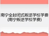南宁全封闭式叛逆学校学费(南宁叛逆学校学费)