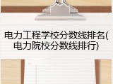 电力工程学校分数线排名(电力院校分数线排行)