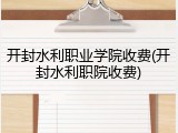开封水利职业学院收费(开封水利职院收费)
