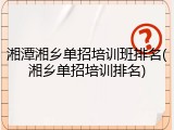 湘潭湘乡单招培训班排名(湘乡单招培训排名)