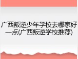 广西叛逆少年学校去哪家好一点(广西叛逆学校推荐)