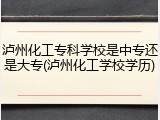 泸州化工专科学校是中专还是大专(泸州化工学校学历)