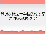 登封少林武术学校的校长是谁(少林武校校长)