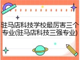 驻马店科技学校最厉害三个专业(驻马店科技三强专业)