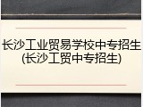 长沙工业贸易学校中专招生(长沙工贸中专招生)