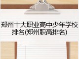 郑州十大职业高中少年学校排名(郑州职高排名)