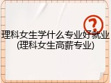 理科女生学什么专业好就业(理科女生高薪专业)
