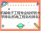 机械电子工程专业较好的大学排名(机电工程名校排名)