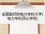 全国最好的电力专科大学(电力专科顶尖学府)