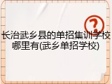 长治武乡县的单招集训学校哪里有(武乡单招学校)