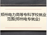 郑州电力高等专科学校就业范围(郑州电专就业)