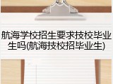 航海学校招生要求技校毕业生吗(航海技校招毕业生)