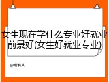 女生现在学什么专业好就业前景好(女生好就业专业)