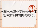水利水电职业学校校长中职是谁(水利水电职校校长)