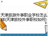 天津旅游外事职业学校怎么样(天津旅校外事职校如何)