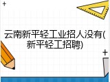 云南新平轻工业招人没有(新平轻工招聘)