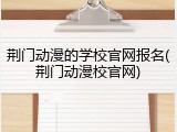 荆门动漫的学校官网报名(荆门动漫校官网)