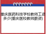 重庆医药科技学校教师工资多少(重庆医校教师薪资)