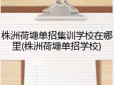株洲荷塘单招集训学校在哪里(株洲荷塘单招学校)