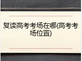 复读高考考场在哪(高考考场位置)