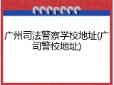 广州司法警察学校地址(广司警校地址)