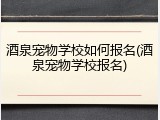 酒泉宠物学校如何报名(酒泉宠物学校报名)