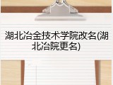 湖北冶金技术学院改名(湖北冶院更名)